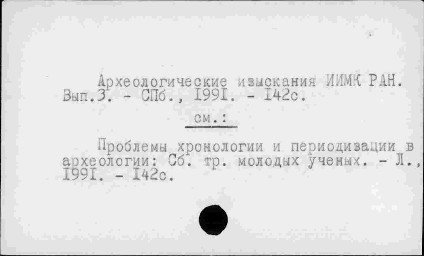 ﻿Археологические изыскания ИИМК РАН. Вып.З. - СПб., 1991. - 142с.
см. :
Проблемы хронологии и периодизации в археологии: Об. тр. молодых ученых. - Л. 1991. - 142с.